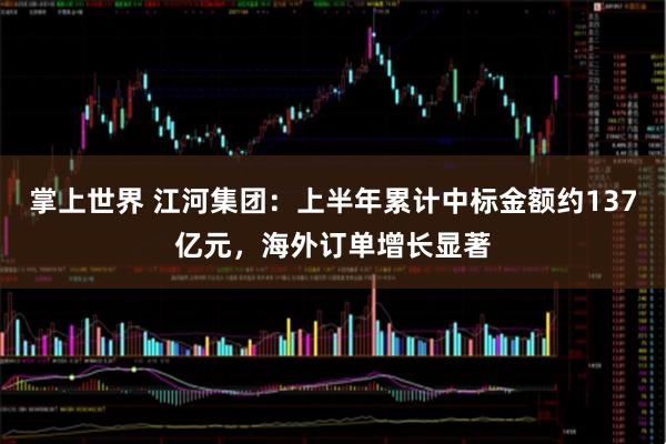 掌上世界 江河集团：上半年累计中标金额约137亿元，海外订单增长显著