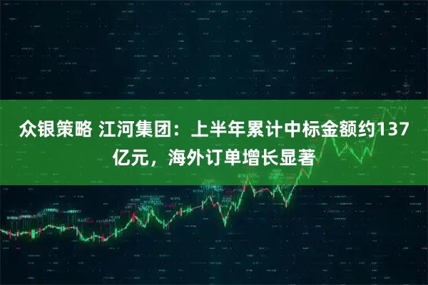 众银策略 江河集团：上半年累计中标金额约137亿元，海外订单增长显著