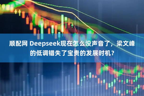 顺配网 Deepseek现在怎么没声音了，梁文峰的低调错失了宝贵的发展时机？