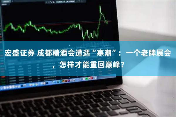 宏盛证券 成都糖酒会遭遇“寒潮”：一个老牌展会，怎样才能重回巅峰？