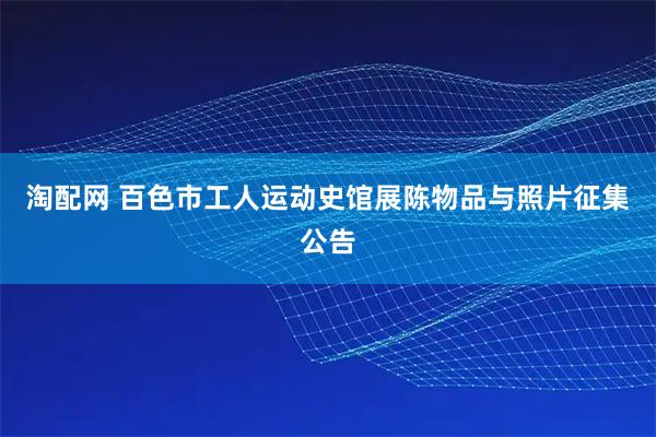 淘配网 百色市工人运动史馆展陈物品与照片征集公告