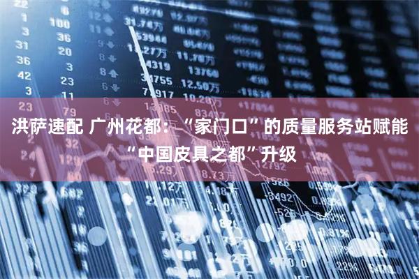 洪萨速配 广州花都：“家门口”的质量服务站赋能“中国皮具之都”升级