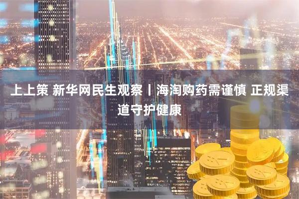 上上策 新华网民生观察丨海淘购药需谨慎 正规渠道守护健康