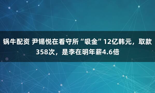 锅牛配资 尹锡悦在看守所“吸金”12亿韩元，取款358次，是李在明年薪4.6倍