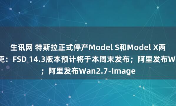 生讯网 特斯拉正式停产Model S和Model X两款车型；马斯克：FSD 14.3版本预计将于本周末发布；阿里发布Wan2.7-Image