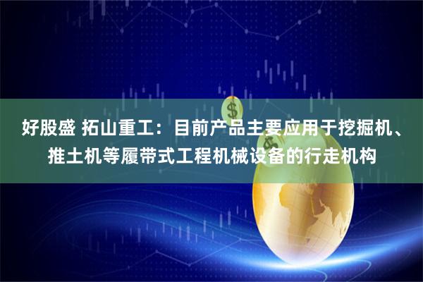 好股盛 拓山重工：目前产品主要应用于挖掘机、推土机等履带式工程机械设备的行走机构