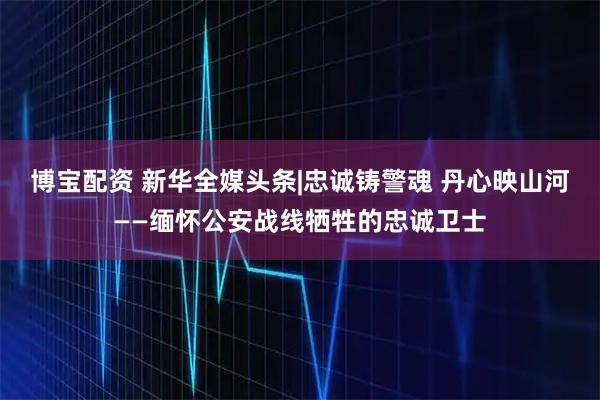 博宝配资 新华全媒头条|忠诚铸警魂 丹心映山河——缅怀公安战线牺牲的忠诚卫士