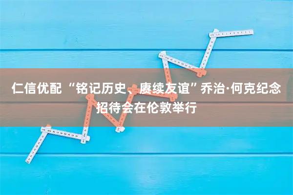 仁信优配 “铭记历史、赓续友谊”乔治·何克纪念招待会在伦敦举行