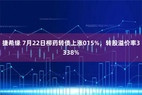 捷希缘 7月22日柳药转债上涨015%，转股溢价率3338%