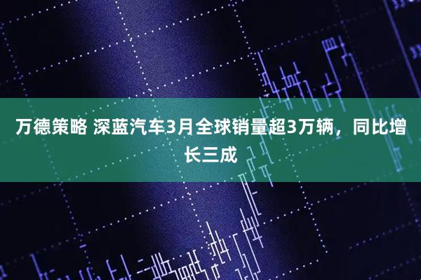 万德策略 深蓝汽车3月全球销量超3万辆，同比增长三成