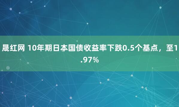 晟红网 10年期日本国债收益率下跌0.5个基点，至1.97%