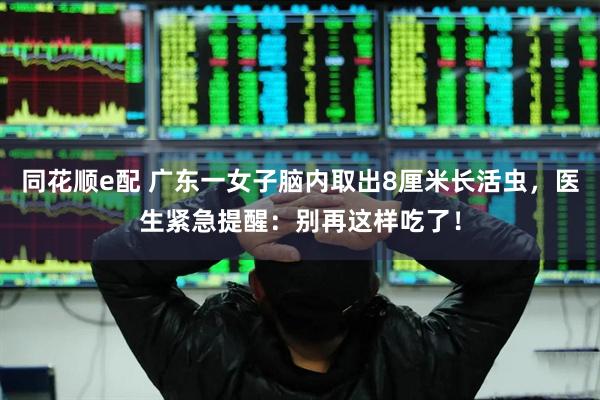 同花顺e配 广东一女子脑内取出8厘米长活虫，医生紧急提醒：别再这样吃了！